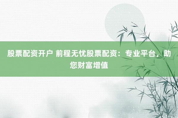 股票配资开户 前程无忧股票配资：专业平台，助您财富增值