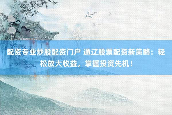 配资专业炒股配资门户 通辽股票配资新策略：轻松放大收益，掌握投资先机！