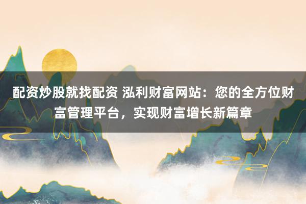 配资炒股就找配资 泓利财富网站：您的全方位财富管理平台，实现财富增长新篇章