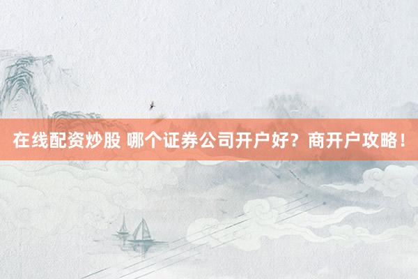 在线配资炒股 哪个证券公司开户好？商开户攻略！