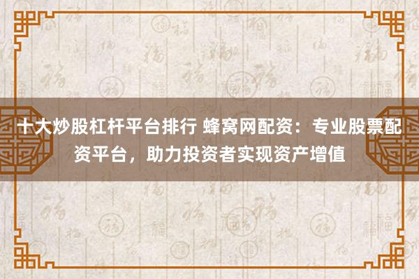 十大炒股杠杆平台排行 蜂窝网配资：专业股票配资平台，助力投资者实现资产增值