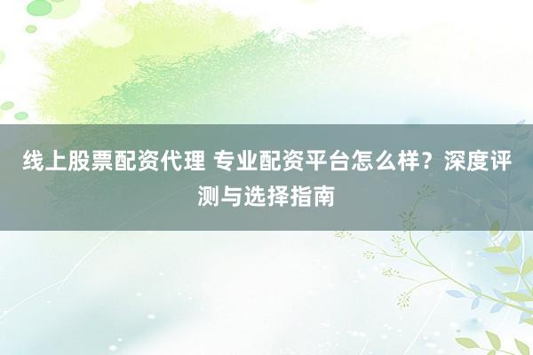 线上股票配资代理 专业配资平台怎么样？深度评测与选择指南