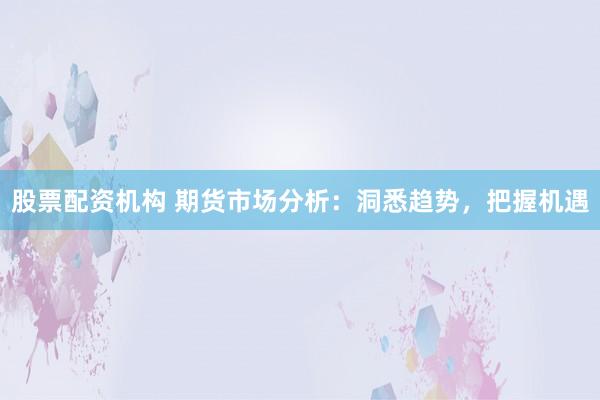 股票配资机构 期货市场分析：洞悉趋势，把握机遇
