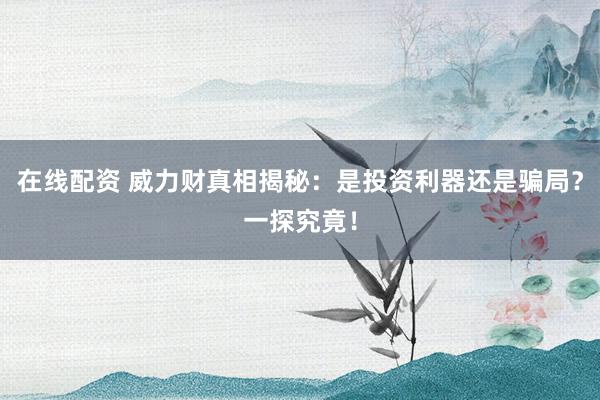 在线配资 威力财真相揭秘：是投资利器还是骗局？一探究竟！