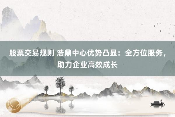股票交易规则 浩鼎中心优势凸显：全方位服务，助力企业高效成长