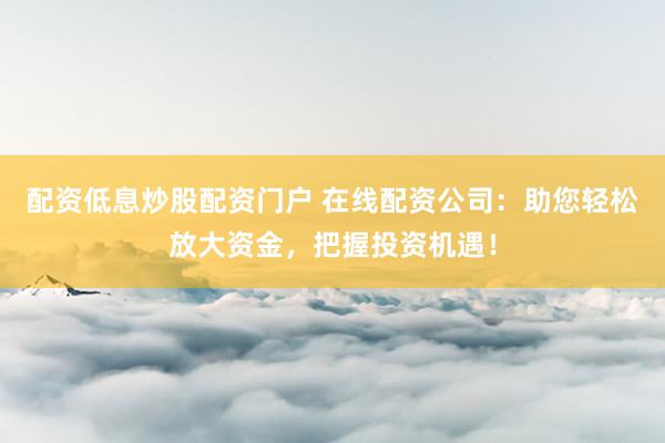 配资低息炒股配资门户 在线配资公司：助您轻松放大资金，把握投资机遇！