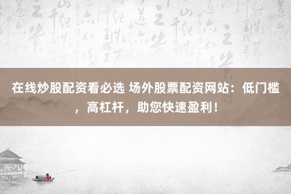 在线炒股配资看必选 场外股票配资网站：低门槛，高杠杆，助您快速盈利！