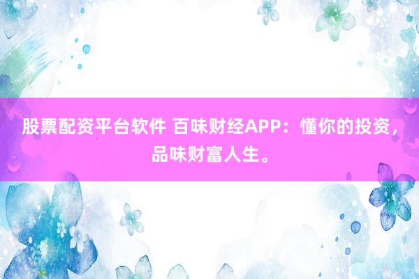 股票配资平台软件 百味财经APP：懂你的投资，品味财富人生。