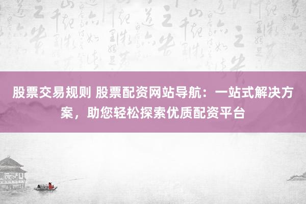 股票交易规则 股票配资网站导航：一站式解决方案，助您轻松探索优质配资平台