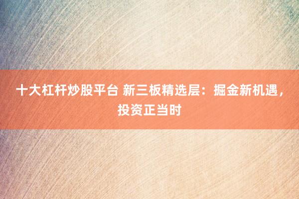 十大杠杆炒股平台 新三板精选层：掘金新机遇，投资正当时