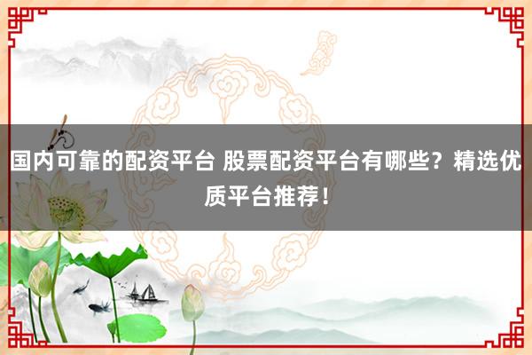 国内可靠的配资平台 股票配资平台有哪些？精选优质平台推荐！