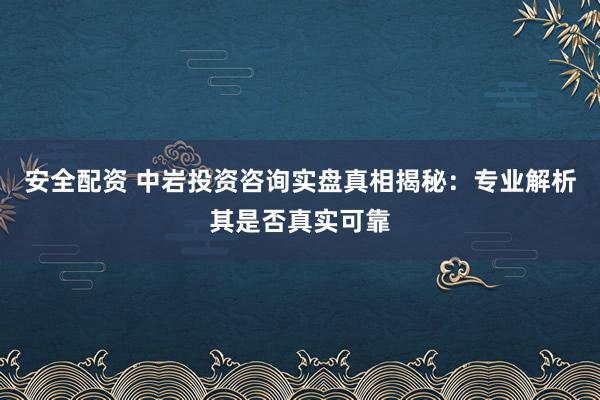 安全配资 中岩投资咨询实盘真相揭秘：专业解析其是否真实可靠