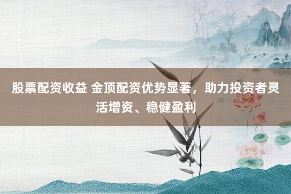 股票配资收益 金顶配资优势显著，助力投资者灵活增资、稳健盈利