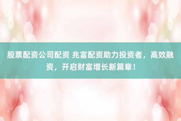 股票配资公司配资 兆富配资助力投资者，高效融资，开启财富增长新篇章！