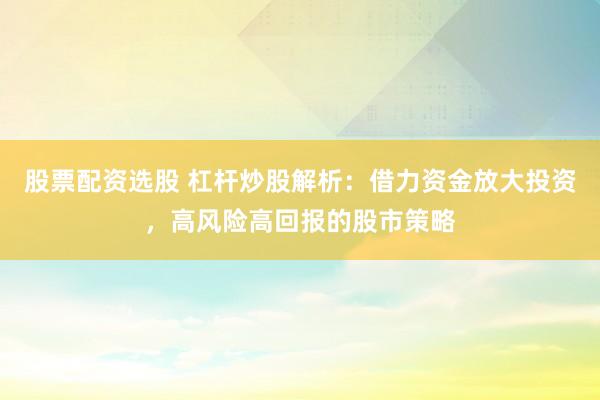 股票配资选股 杠杆炒股解析：借力资金放大投资，高风险高回报的股市策略