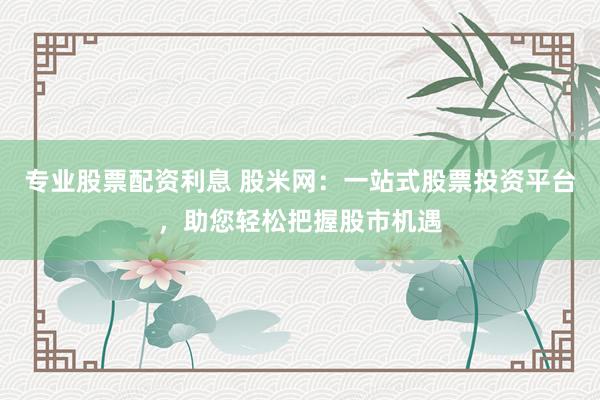 专业股票配资利息 股米网：一站式股票投资平台，助您轻松把握股市机遇