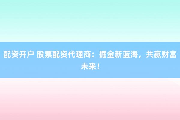 配资开户 股票配资代理商：掘金新蓝海，共赢财富未来！