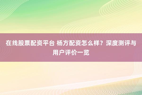 在线股票配资平台 杨方配资怎么样？深度测评与用户评价一览