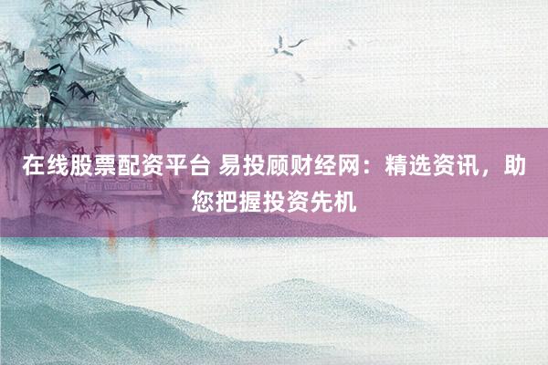 在线股票配资平台 易投顾财经网：精选资讯，助您把握投资先机