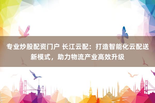 专业炒股配资门户 长江云配：打造智能化云配送新模式，助力物流产业高效升级