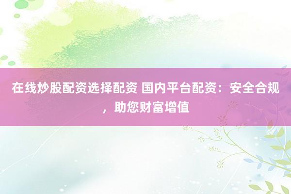 在线炒股配资选择配资 国内平台配资：安全合规，助您财富增值