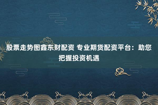 股票走势图鑫东财配资 专业期货配资平台：助您把握投资机遇