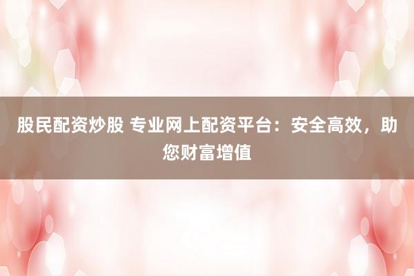 股民配资炒股 专业网上配资平台：安全高效，助您财富增值