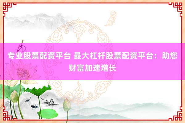 专业股票配资平台 最大杠杆股票配资平台：助您财富加速增长