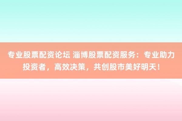专业股票配资论坛 淄博股票配资服务：专业助力投资者，高效决策，共创股市美好明天！