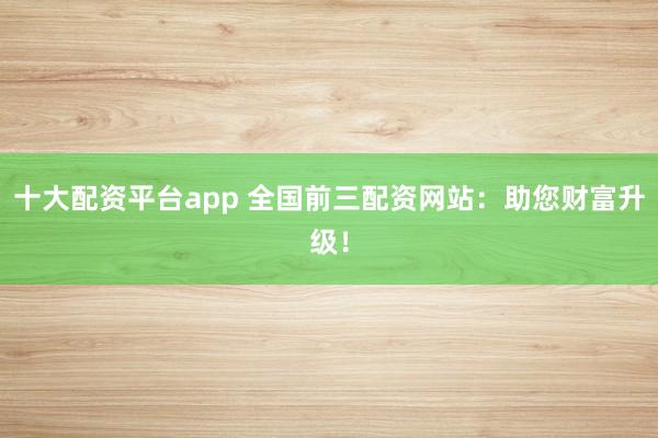 十大配资平台app 全国前三配资网站：助您财富升级！