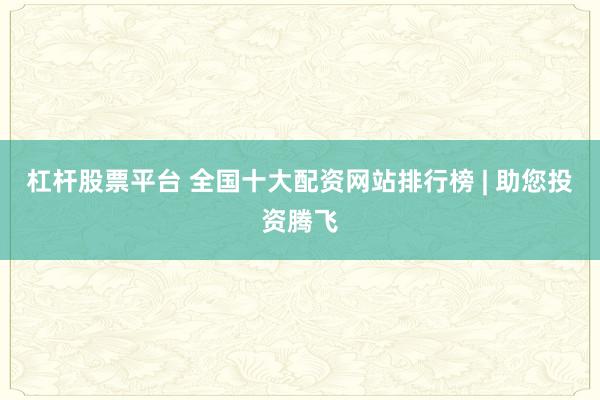 杠杆股票平台 全国十大配资网站排行榜 | 助您投资腾飞