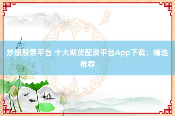 炒股股票平台 十大期货配资平台App下载：精选推荐