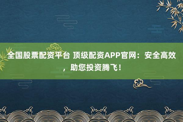 全国股票配资平台 顶级配资APP官网：安全高效，助您投资腾飞！