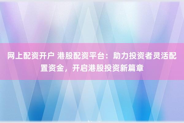 网上配资开户 港股配资平台：助力投资者灵活配置资金，开启港股投资新篇章