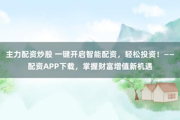 主力配资炒股 一键开启智能配资，轻松投资！——配资APP下载，掌握财富增值新机遇