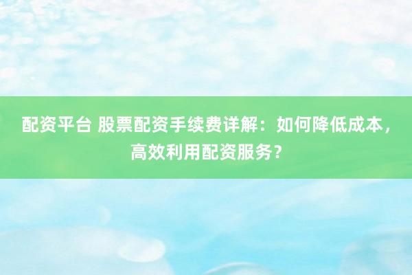 配资平台 股票配资手续费详解：如何降低成本，高效利用配资服务？