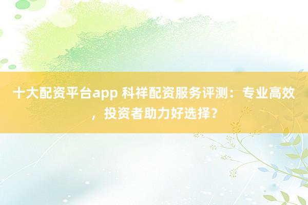 十大配资平台app 科祥配资服务评测：专业高效，投资者助力好选择？