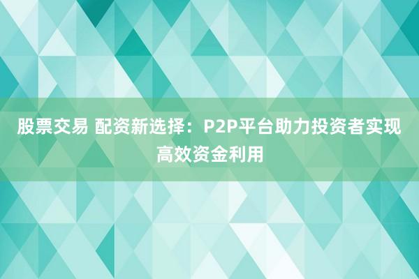 股票交易 配资新选择：P2P平台助力投资者实现高效资金利用