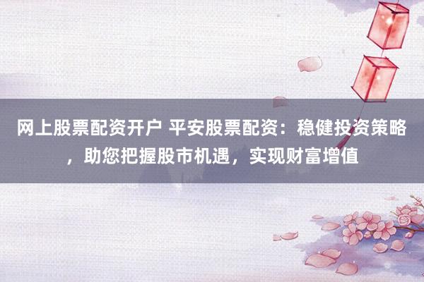 网上股票配资开户 平安股票配资：稳健投资策略，助您把握股市机遇，实现财富增值