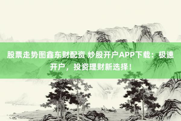 股票走势图鑫东财配资 炒股开户APP下载：极速开户，投资理财新选择！
