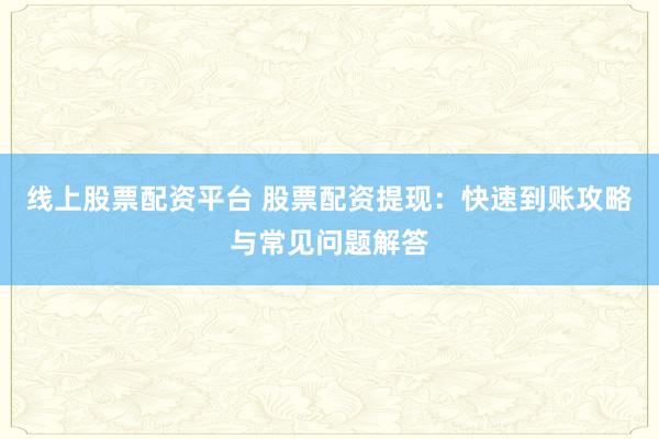 线上股票配资平台 股票配资提现：快速到账攻略与常见问题解答