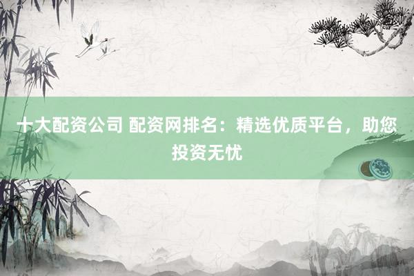 十大配资公司 配资网排名：精选优质平台，助您投资无忧
