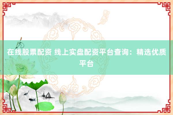 在线股票配资 线上实盘配资平台查询：精选优质平台