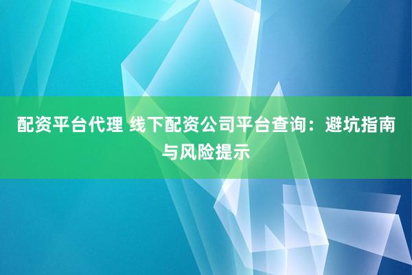 配资平台代理 线下配资公司平台查询：避坑指南与风险提示