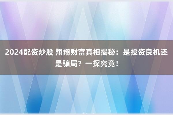 2024配资炒股 翔翔财富真相揭秘：是投资良机还是骗局？一探究竟！