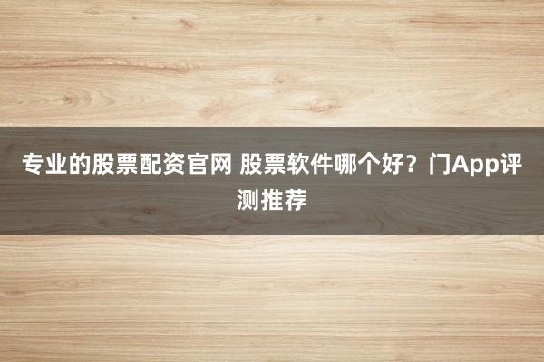 专业的股票配资官网 股票软件哪个好？门App评测推荐