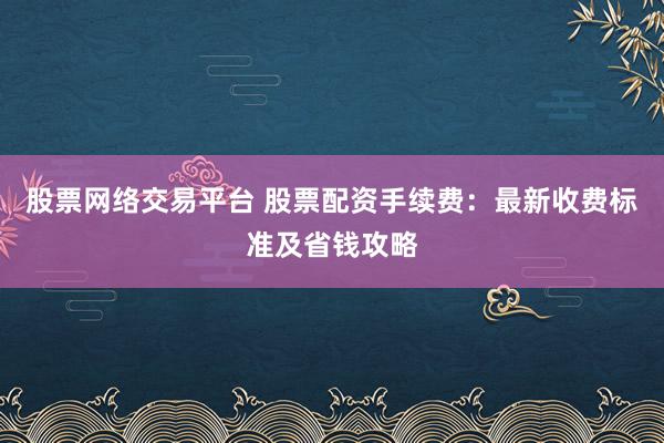 股票网络交易平台 股票配资手续费：最新收费标准及省钱攻略