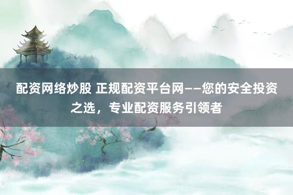 配资网络炒股 正规配资平台网——您的安全投资之选，专业配资服务引领者