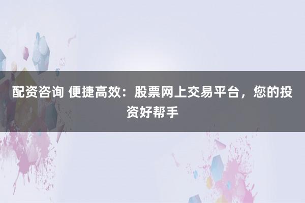 配资咨询 便捷高效：股票网上交易平台，您的投资好帮手