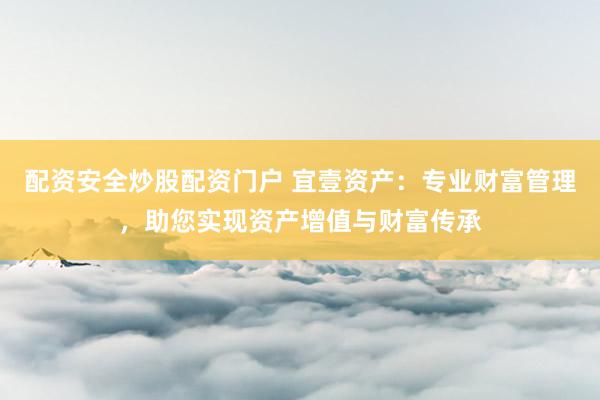 配资安全炒股配资门户 宜壹资产：专业财富管理，助您实现资产增值与财富传承